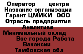 Оператор Call-центра › Название организации ­ Гарант-ЦМИКИ, ООО › Отрасль предприятия ­ Аналитика › Минимальный оклад ­ 17 000 - Все города Работа » Вакансии   . Тамбовская обл.,Моршанск г.